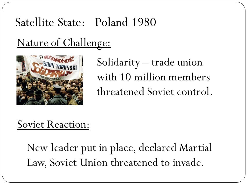 Satellite State: Nature of Challenge: Soviet Reaction: Poland 1980 Solidarity – trade union with 10 million members threatened Soviet control.