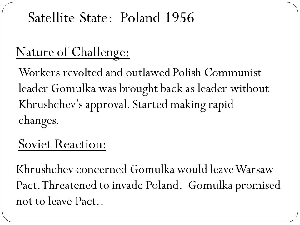 Satellite State: Nature of Challenge: Soviet Reaction: Poland 1956 Workers revolted and outlawed Polish Communist leader Gomulka was brought back as leader without Khrushchev’s approval.