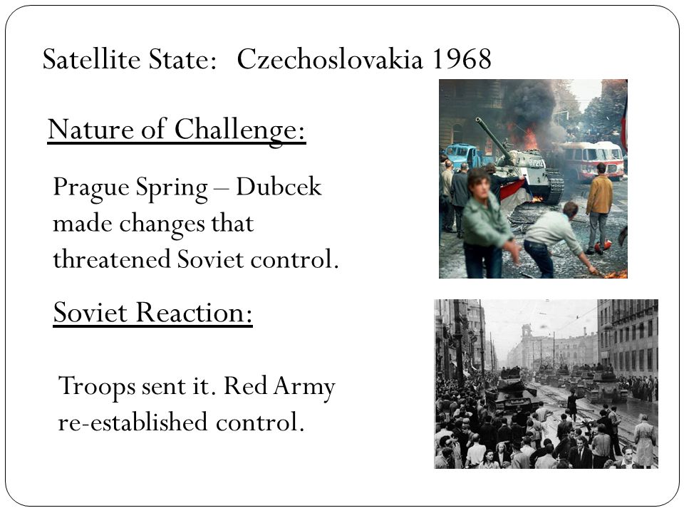 Satellite State: Nature of Challenge: Soviet Reaction: Czechoslovakia 1968 Prague Spring – Dubcek made changes that threatened Soviet control.